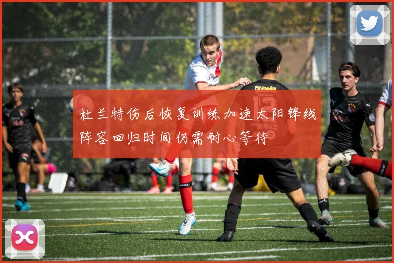杜兰特伤后恢复训练加速太阳锋线阵容回归时间仍需耐心等待