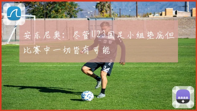 安东尼奥：尽管U23国足小组垫底但比赛中一切皆有可能