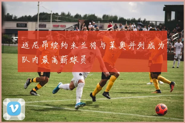 迈尼昂续约米兰将与莱奥并列成为队内最高薪球员