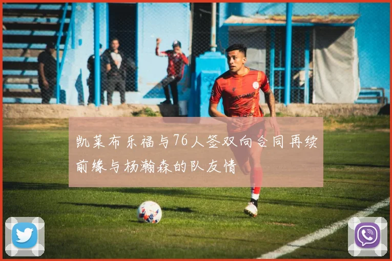 凯莱布乐福与76人签双向合同再续前缘与杨瀚森的队友情