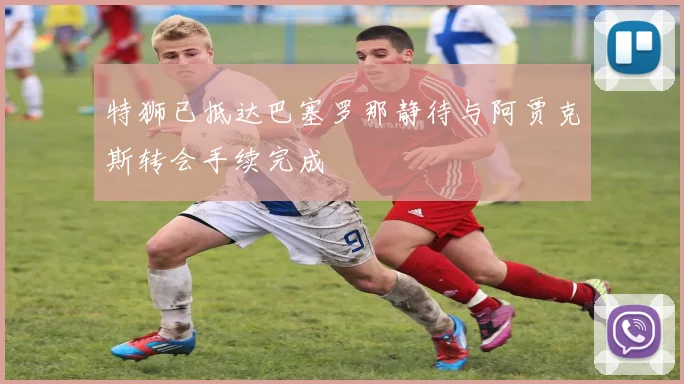 特狮已抵达巴塞罗那静待与阿贾克斯转会手续完成