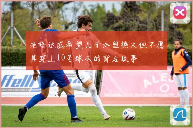 老哈达威希望儿子加盟热火但不愿其穿上10号球衣的背后故事