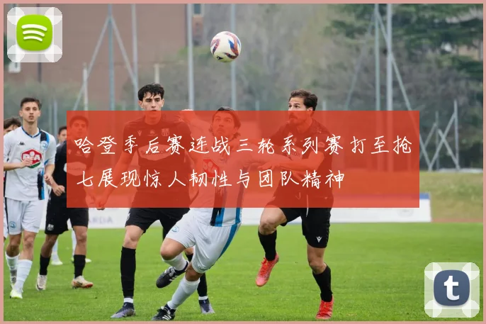 哈登季后赛连战三轮系列赛打至抢七展现惊人韧性与团队精神
