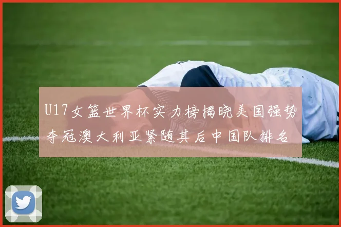 U17女篮世界杯实力榜揭晓美国强势夺冠澳大利亚紧随其后中国队排名第十