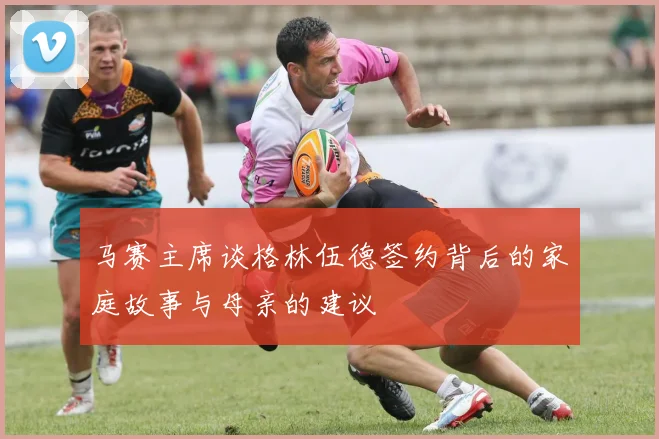 马赛主席谈格林伍德签约背后的家庭故事与母亲的建议