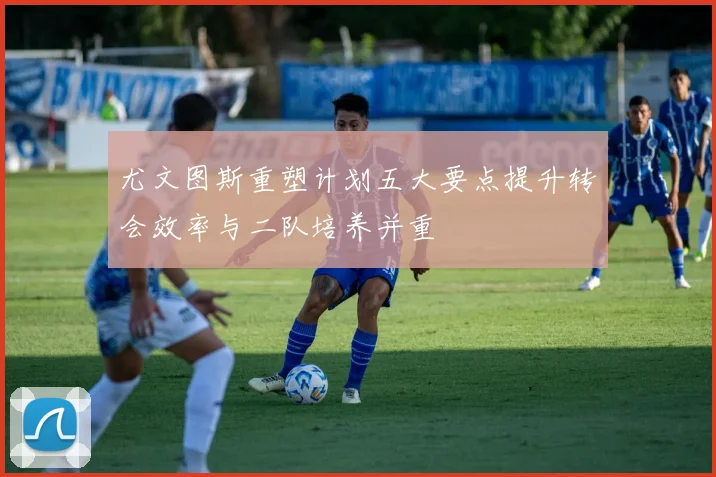 尤文图斯重塑计划五大要点提升转会效率与二队培养并重