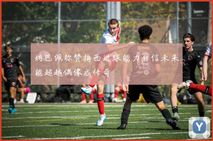 姆巴佩称赞梅西进球能力自信未来能超越偶像成传奇