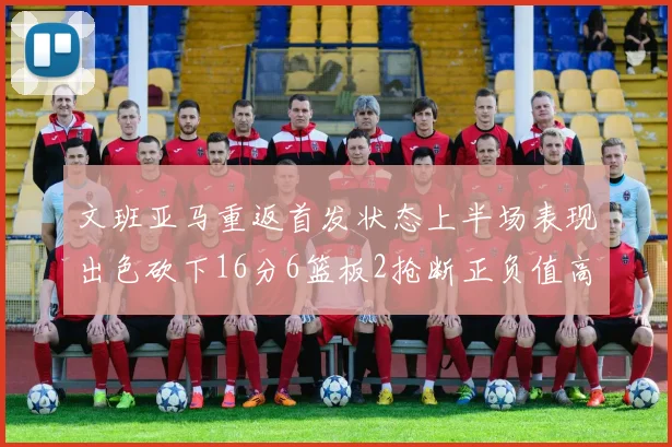 文班亚马重返首发状态上半场表现出色砍下16分6篮板2抢断正负值高达21