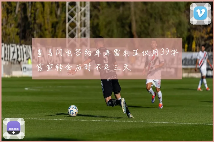 皇马闪电签约库库雷利亚仅用39字官宣转会历时不足三天