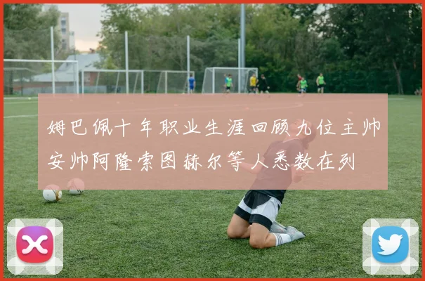 姆巴佩十年职业生涯回顾九位主帅安帅阿隆索图赫尔等人悉数在列