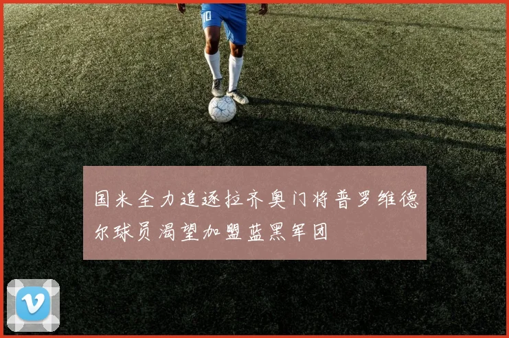 国米全力追逐拉齐奥门将普罗维德尔球员渴望加盟蓝黑军团