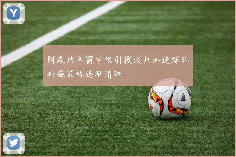 阿森纳冬窗中场引援谈判加速球队补强策略逐渐清晰