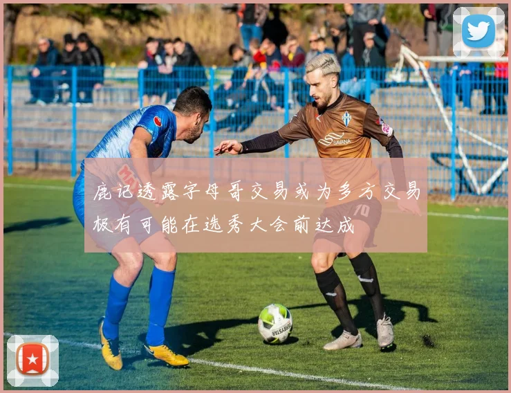 鹿记透露字母哥交易或为多方交易极有可能在选秀大会前达成