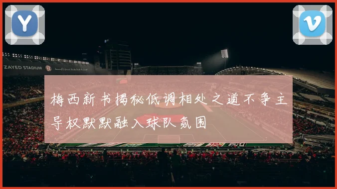 梅西新书揭秘低调相处之道不争主导权默默融入球队氛围