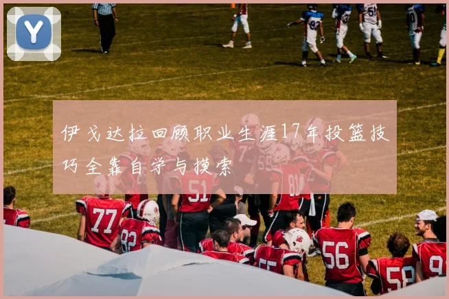 伊戈达拉回顾职业生涯17年投篮技巧全靠自学与摸索