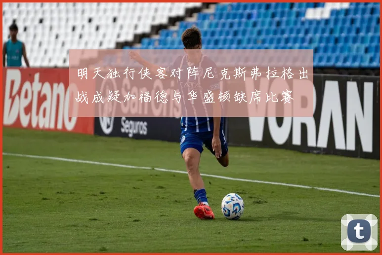 明天独行侠客对阵尼克斯弗拉格出战成疑加福德与华盛顿缺席比赛