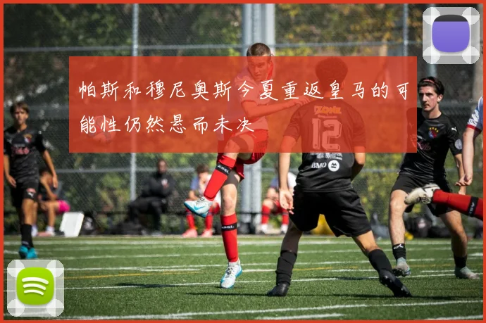 帕斯和穆尼奥斯今夏重返皇马的可能性仍然悬而未决