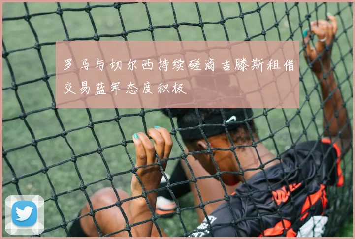 罗马与切尔西持续磋商吉滕斯租借交易蓝军态度积极