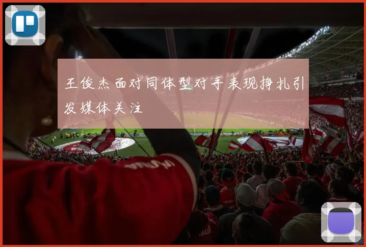 王俊杰面对同体型对手表现挣扎引发媒体关注