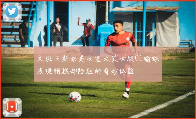 文班卡斯尔更衣室大笑回顾G1输球表现糟糕却险胜的奇妙体验