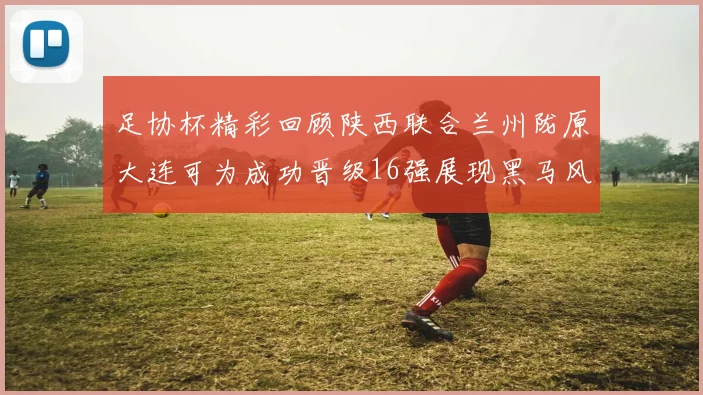 足协杯精彩回顾陕西联合兰州陇原大连可为成功晋级16强展现黑马风采
