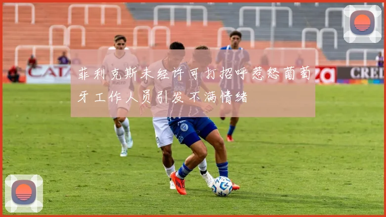 菲利克斯未经许可打招呼惹怒葡萄牙工作人员引发不满情绪