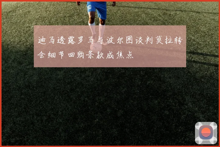 迪马透露罗马与波尔图谈判莫拉转会细节回购条款成焦点
