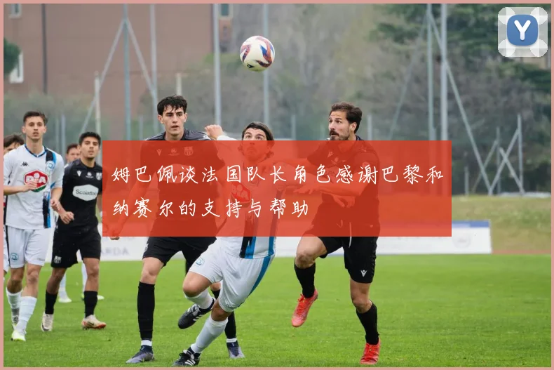 姆巴佩谈法国队长角色感谢巴黎和纳赛尔的支持与帮助