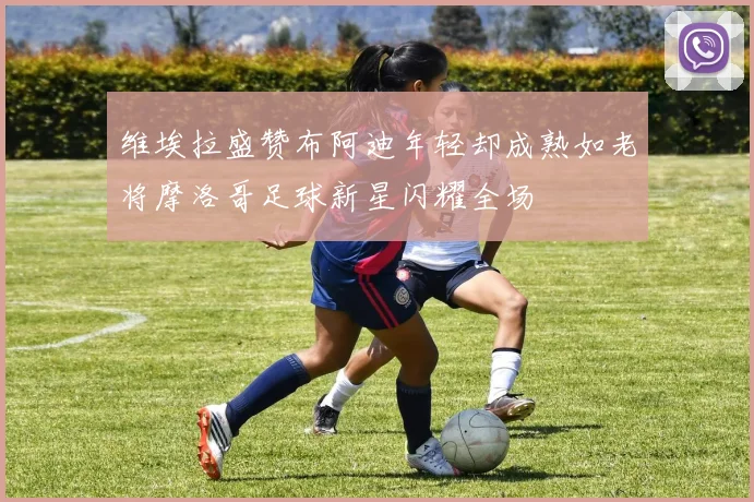 维埃拉盛赞布阿迪年轻却成熟如老将摩洛哥足球新星闪耀全场